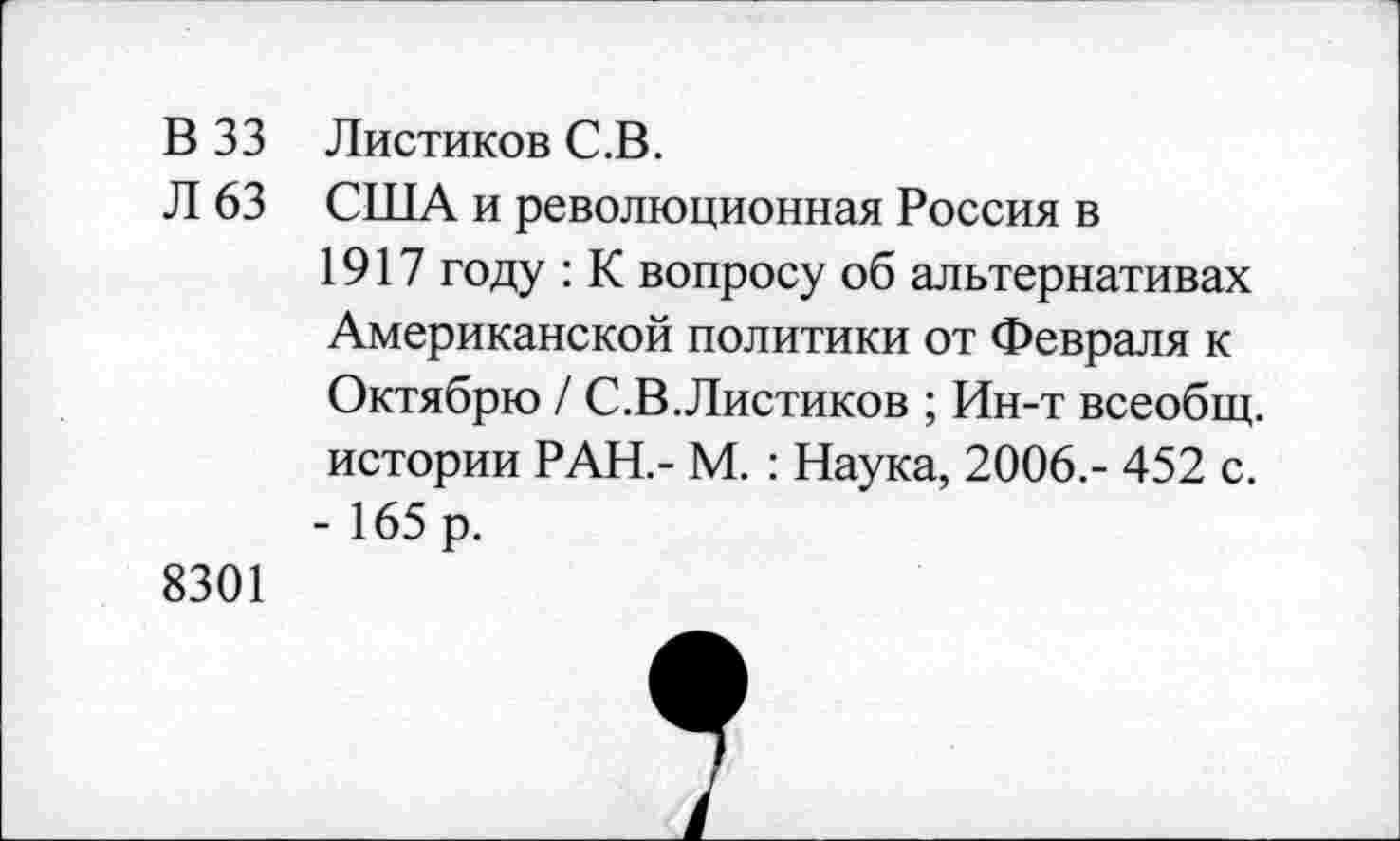 ﻿В 33 Листиков С.В.
Л 63 США и революционная Россия в 1917 году : К вопросу об альтернативах Американской политики от Февраля к Октябрю / С.В.Листиков ; Ин-т всеобщ, истории РАН.- М. : Наука, 2006.- 452 с. - 165 р.
8301